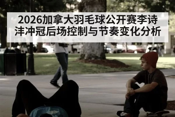 2026加拿大羽毛球公开赛李诗沣冲冠后场控制与节奏变化分析